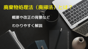 廃棄物処理法（廃掃法）とは？廃棄物処理法の改正の背景や改正年度（1976～最新）・改正内容など☆わかりやすく説明します
